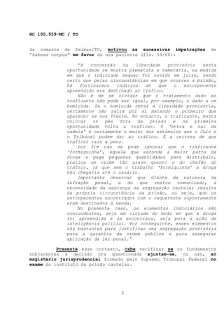 HC 100.959-MC / TO


da comarca de Palmas/TO, motivou as sucessivas impetrações         de
“habeas corpus” em favor do ora paciente (fls. 59/60):

                 “A   concessão   da   liberdade    provisória   nesta
             oportunidade se mostra prematura e temerária, na medida
             em que o indiciado sequer foi ouvido em juízo, sendo
             certo que pelas circunstâncias em que ocorreu a prisão,
             há   fortíssimos   indícios   de   que   o   entorpecente
             apreendido era destinado ao tráfico.
                 Não é de se olvidar que o tratamento dado ao
             traficante não pode ser igual, por exemplo, o dado a um
             homicida. Se o homicida obter a liberdade provisória,
             certamente não sairá por aí matando o primeiro que
             aparecer na sua frente. No entanto, o traficante, basta
             colocar   os  pés   fora   da   prisão   e  na   primeira
             oportunidade volta a traficar. O ‘entra e sai da
             cadeia’ é certamente o maior dos estímulos que o Juiz e
             o Tribunal podem dar ao tráfico. É a certeza de que
             traficar vale a pena.
                 Por fim não se pode ignorar que o traficante
             ‘formiguinha’, aquele que esconde a maior parte da
             droga e pega pequenas quantidades para distribuir,
             pratica um crime tão grave quanto o do chefão do
             tráfico, já que sem o trabalho ‘formiguinha’ a droga
             não chegaria até o usuário.
                 Importante observar que diante da natureza da
             infração penal, e do que restou comunicado, a
             necessidade da mantença na segregação cautelar resulta
             da própria circunstância da prisão, ou seja, que os
             entorpecentes encontrados com o requerente supostamente
             eram destinados à venda.
                 No presente caso, os elementos indiciários são
             contundentes, seja em virtude do modo em que a droga
             foi apreendida e se encontrava, seja pela a ação de
             inteligência policial. Por conseguinte, esses elementos
             são bastantes para justificar uma segregação provisória
             para a garantia da ordem pública e para assegurar
             aplicação da lei penal.”

          Presente esse contexto, cabe verificar se os fundamentos
subjacentes à decisão ora questionada ajustam-se, ou não, ao
magistério jurisprudencial firmado pelo Supremo Tribunal Federal no
exame do instituto da prisão cautelar.




                                 2
 