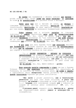 HC 100.959-MC / TO


          As razões que fundamentam o decreto judicial que manteve a
prisão cautelar (fls. 59/60) podem ser assim resumidas: (a) gravidade
do crime e (b) possibilidade de o paciente voltar a delinqüir.

          Tenho para mim que a decisão em causa,         ao denegar a
liberdade provisória ao ora paciente, apoiou-se           em elementos
insuficientes, destituídos de base empírica idônea,       revelando-se,
por isso mesmo, desprovida de necessária fundamentação   substancial.

          Todos sabemos que a privação cautelar da liberdade
individual é sempre qualificada pela nota da excepcionalidade
(HC 96.219-MC/SP, Rel. Min. CELSO DE MELLO, v.g.), eis que a
supressão meramente processual do “jus libertatis” não pode ocorrer
em um contexto caracterizado por julgamentos sem defesa ou por
condenações sem processo (HC 93.883/SP, Rel. Min. CELSO DE MELLO).

          É por isso que esta Suprema Corte tem censurado decisões
que fundamentam a privação cautelar da liberdade no reconhecimento
de fatos que se subsumem à própria descrição abstrata dos elementos
que compõem a estrutura jurídica do tipo penal:

             “(...) PRISÃO PREVENTIVA - NÚCLEOS DA TIPOLOGIA -
         IMPROPRIEDADE. Os elementos próprios à tipologia bem como
         as circunstâncias da prática delituosa não são suficientes
         a respaldar a prisão preventiva, sob pena de, em última
         análise, antecipar-se o cumprimento de pena ainda não
         imposta (...).”
         (HC 83.943/MG, Rel. Min. MARCO AURÉLIO – grifei)

          Essa asserção permite compreender o rigor com que o Supremo
Tribunal Federal tem examinado a utilização, por magistrados e
Tribunais, do instituto da tutela cautelar penal, em ordem a impedir
a subsistência dessa excepcional medida privativa da liberdade,
quando inocorrente hipótese que possa justificá-la:

             “Não serve a prisão preventiva, nem a Constituição
         permitiria que para isso fosse utilizada, a punir sem
         processo, em atenção à gravidade do crime imputado, do qual
         (...) ‘ninguém será considerado culpado até o trânsito em
         julgado de sentença penal condenatória’ (CF, art. 5º,
         LVII).
             O processo penal, enquanto corre, destina-se a   apurar
         uma responsabilidade penal; jamais a antecipar-lhe as
         conseqüências.




                                 3
 