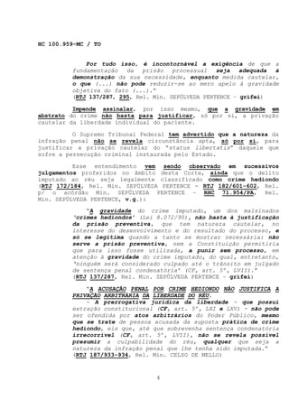 HC 100.959-MC / TO


             Por tudo isso, é incontornável a exigência de que a
         fundamentação   da   prisão   processual   seja   adequada à
         demonstração da sua necessidade, enquanto medida cautelar,
         o que (...) não pode reduzir-se ao mero apelo à gravidade
         objetiva do fato (...).”
         (RTJ 137/287, 295, Rel. Min. SEPÚLVEDA PERTENCE – grifei)

          Impende assinalar, por isso mesmo, que a gravidade em
abstrato do crime não basta para justificar, só por si, a privação
cautelar da liberdade individual do paciente.

          O Supremo Tribunal Federal tem advertido que a natureza da
infração penal não se revela circunstância apta, só por si, para
justificar a privação cautelar do “status libertatis” daquele que
sofre a persecução criminal instaurada pelo Estado.

          Esse entendimento vem sendo observado em sucessivos
julgamentos proferidos no âmbito desta Corte, ainda que o delito
imputado ao réu seja legalmente classificado como crime hediondo
(RTJ 172/184, Rel. Min. SEPÚLVEDA PERTENCE - RTJ 182/601-602, Rel.
p/ o acórdão Min. SEPÚLVEDA PERTENCE – RHC 71.954/PA, Rel.
Min. SEPÚLVEDA PERTENCE, v.g.):
             “A gravidade do crime imputado, um dos malsinados
         ‘crimes hediondos’ (Lei 8.072/90), não basta à justificação
         da prisão preventiva, que tem natureza cautelar, no
         interesse do desenvolvimento e do resultado do processo, e
         só se legitima quando a tanto se mostrar necessária: não
         serve a prisão preventiva, nem a Constituição permitiria
         que para isso fosse utilizada, a punir sem processo, em
         atenção à gravidade do crime imputado, do qual, entretanto,
         ‘ninguém será considerado culpado até o trânsito em julgado
         de sentença penal condenatória’ (CF, art. 5º, LVII).”
         (RTJ 137/287, Rel. Min. SEPÚLVEDA PERTENCE – grifei)

             “A ACUSAÇÃO PENAL POR CRIME HEDIONDO NÃO JUSTIFICA A
         PRIVAÇÃO ARBITRÁRIA DA LIBERDADE DO RÉU.
             - A prerrogativa jurídica da liberdade - que possui
         extração constitucional (CF, art. 5º, LXI e LXV) - não pode
         ser ofendida por atos arbitrários do Poder Público, mesmo
         que se trate de pessoa acusada da suposta prática de crime
         hediondo, eis que, até que sobrevenha sentença condenatória
         irrecorrível (CF, art. 5º, LVII), não se revela possível
         presumir a culpabilidade do réu, qualquer que seja a
         natureza da infração penal que lhe tenha sido imputada.”
         (RTJ 187/933-934, Rel. Min. CELSO DE MELLO)


                                 4
 