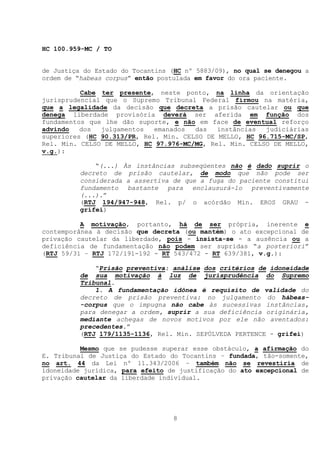 HC 100.959-MC / TO


de Justiça do Estado do Tocantins (HC nº 5883/09), no qual se denegou a
ordem de “habeas corpus” então postulada em favor do ora paciente.

          Cabe ter presente, neste ponto, na linha da orientação
jurisprudencial que o Supremo Tribunal Federal firmou na matéria,
que a legalidade da decisão que decreta a prisão cautelar ou que
denega liberdade provisória deverá ser aferida em função dos
fundamentos que lhe dão suporte, e não em face de eventual reforço
advindo   dos  julgamentos   emanados  das   instâncias  judiciárias
superiores (HC 90.313/PR, Rel. Min. CELSO DE MELLO, HC 96.715-MC/SP,
Rel. Min. CELSO DE MELLO, HC 97.976-MC/MG, Rel. Min. CELSO DE MELLO,
v.g.):

              “(...) Às instâncias subseqüentes não é dado suprir o
          decreto de prisão cautelar, de modo que não pode ser
          considerada a assertiva de que a fuga do paciente constitui
          fundamento bastante para enclausurá-lo preventivamente
          (...).”
          (RTJ 194/947-948, Rel. p/ o acórdão Min. EROS GRAU -
          grifei)

          A motivação, portanto, há de ser própria, inerente e
contemporânea à decisão que decreta (ou mantém) o ato excepcional de
privação cautelar da liberdade, pois - insista-se - a ausência ou a
deficiência de fundamentação não podem ser supridas “a posteriori”
(RTJ 59/31 – RTJ 172/191-192 - RT 543/472 - RT 639/381, v.g.):

              “Prisão preventiva: análise dos critérios de idoneidade
          de sua motivação à luz de jurisprudência do Supremo
          Tribunal.
              1. A fundamentação idônea é requisito de validade do
          decreto de prisão preventiva: no julgamento do hábeas-
          -corpus que o impugna não cabe às sucessivas instâncias,
          para denegar a ordem, suprir a sua deficiência originária,
          mediante achegas de novos motivos por ele não aventados:
          precedentes.”
          (RTJ 179/1135-1136, Rel. Min. SEPÚLVEDA PERTENCE - grifei)

          Mesmo que se pudesse superar esse obstáculo, a afirmação do
E. Tribunal de Justiça do Estado do Tocantins – fundada, tão-somente,
no art. 44 da Lei nº 11.343/2006 – também não se revestiria de
idoneidade jurídica, para efeito de justificação do ato excepcional de
privação cautelar da liberdade individual.




                                  8
 