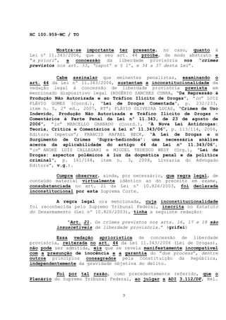HC 100.959-MC / TO


          Mostra-se importante ter presente, no caso, quanto à
Lei nº 11.343/2006, que o seu art. 44 proíbe, de modo abstrato e
“a priori”, a concessão da liberdade provisória nos “crimes
previstos nos art. 33, ‘caput’ e § 1º, e 34 a 37 desta Lei”.

          Cabe assinalar que eminentes penalistas, examinando o
art. 44 da Lei nº 11.343/2006, sustentam a inconstitucionalidade da
vedação legal à concessão de liberdade provisória prevista em
mencionado dispositivo legal (ROGÉRIO SANCHES CUNHA, “Da Repressão à
Produção Não Autorizada e ao Tráfico Ilícito de Drogas”, “in” LUIZ
FLÁVIO GOMES (Coord.), “Lei de Drogas Comentada”, p. 232/233,
item n. 5, 2ª ed., 2007, RT”; FLÁVIO OLIVEIRA LUCAS, “Crimes de Uso
Indevido, Produção Não Autorizada e Tráfico Ilícito de Drogas –
Comentários à Parte Penal da Lei nº 11.343, de 23 de agosto de
2006”, “in” MARCELLO GRANADO (Coord.), “A Nova Lei Antidrogas:
Teoria, Crítica e Comentários à Lei nº 11.343/06”, p. 113/114, 2006,
Editora Impetus”; FRANCIS RAFAEL BECK, “A Lei de Drogas e o
Surgimento de Crimes ‘Supra-hediondos’: uma necessária análise
acerca da aplicabilidade do artigo 44 da Lei nº 11.343/06”,
“in” ANDRÉ LUÍS CALLEGARI e MIGUEL TEDESCO WEDY (Org.), “Lei de
Drogas: aspectos polêmicos à luz da dogmática penal e da política
criminal”, p. 161/168, item n. 3, 2008, Livraria do Advogado
Editora”, v.g.).

          Cumpre observar, ainda, por necessário, que regra legal, de
conteúdo material virtualmente idêntico ao do preceito em exame,
consubstanciada no art. 21 da Lei nº 10.826/2003, foi declarada
inconstitucional por esta Suprema Corte.

          A regra legal ora mencionada, cuja inconstitucionalidade
foi reconhecida pelo Supremo Tribunal Federal, inscrita no Estatuto
do Desarmamento (Lei nº 10.826/2003), tinha a seguinte redação:

             “Art. 21. Os crimes previstos nos arts. 16, 17 e 18 são
         insuscetíveis de liberdade provisória.” (grifei)

          Essa vedação apriorística de concessão de liberdade
provisória, reiterada no art. 44 da Lei 11.343/2006 (Lei de Drogas),
não pode ser admitida, eis que se revela manifestamente incompatível
com a presunção de inocência e a garantia do “due process”, dentre
outros princípios consagrados pela Constituição da República,
independentemente da gravidade objetiva do delito.

          Foi por tal razão, como precedentemente referido, que o
Plenário do Supremo Tribunal Federal, ao julgar a ADI 3.112/DF, Rel.


                                 9
 