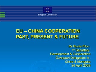European Commission




EU – CHINA COOPERATION
PAST, PRESENT & FUTURE
                              Mr Rudie Filon
                                1st Secretary
                   Development & Cooperation
                      European Delegation to
                           China & Mongolia
                                24 April 2009
 