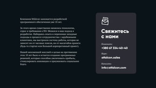 Компания Stfalcon занимается разработкой
программного обеспечения уже 10 лет.
За этого время существенно менялись технологии,
спрос и требования к ПО. Менялся и наш подход к
разработке. Набираясь опыта и перенимая западные
подходы в процессе сотрудничества с зарубежными
клиентами, мы выстроили систему работы, которая не
зависит ни от часовых поясов, ни от масштабов проекта
(будь то стартап или большой корпоративный проект).
Нашей неизменной миссией и целью на протяжении
этих 10 лет было и остается создание программных
решений, которые способны увеличивать прибыль,
стимулировать инновации и приумножать социальное
благо.
Свяжитесь 
с нами
+380 67 334-40-40
Позвонить:
stfalcon.sales
Skype:
info@stfalcon.com
Написать:
 