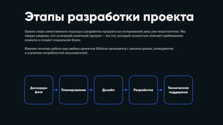 Этапы разработки проекта
Одного лишь качественного подхода к разработке продукта на сегодняшний день уже недостаточно. Мы
твердо уверены, что успешный конечный продукт – это тот, который полностью отвечает требованиям
клиента и создает социальное благо. 
Именно поэтому работа над любым проектом Stfalcon начинается с анализа рынка, конкурентов 
и изучения потребностей пользователей.
Планирование Дизайн Разработка
Техническая 
поддержка
Дискавери 
фаза
 