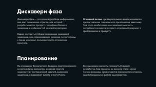 Дискавери фаза
Дискавери фаза — это процедура сбора информации,
она дает понимание отрасли, для которой
разрабатывается продукт, специфики бизнеса
заказчика и особенностей целевой аудитории. 
Важно получить глубокое понимание ожиданий
заказчика, лиц, принимающих решения с его стороны,
а также конечных пользователей в отношении
продукта. 
Основной целью предварительного анализа является
предоставление технического предложения заказчику.
Для этого необходимо максимально выяснить
потребности клиента и создать отдельный документ с
требованиями к продукту.
Планирование
На основании Технического Задания, подготовленного
во время фазы дискавери, команда проекта
знакомится с поставленной задачей, видением
заказчика, и планирует работу в Story Points.
Так мы можем оценить сложность будущей
разработки. Как правило, на данном этапе, кроме
членов команды, привлекаются руководители отделов,
задействованных в работе над проектом.
 