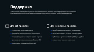 Поддержка
Для создания действительно уникального программного решения простой разработки недостаточно,
поэтому команда Stfalcon оказывает техническую поддержку проектов над которыми работает.
Для веб проектов Для мобильных проектов
• техническая поддержка сервера
• разработка дополнительного функционала
• текущая поддержка во время запуска сервиса
• усовершенствование списка требований ПО
• мониторинг отзывов пользователей
• разработка дополнительного функционала
• текущая поддержка во время запуска сервиса
• публикация приложений в GooglePlay и AppStore
• подключение сервисов аналитики
 