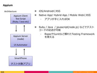 Copyright © DeNA Co.,Ltd. All Rights Reserved.
Appium
Appium Client
Test Script
(Ruby / Java etc)
Appium Server
(node)
UI Automator
SmartPhone
テスト対象アプリ
Architecture  iOS/Androidに対応
 Native App/ Hybrid App / Mobile Webに対応
⁃ アプリが手に入ればOK
 Ruby / Java / javascript(node.js) などでテスト
コードの記述が可能
⁃ RspecやJunitなど慣れたTesting Framework
を使える
 