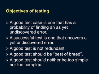 Objectives of testing
 A good test case is one that has a
probability of finding an as yet
undiscovered error.
 A successful test is one that uncovers a
yet undiscovered error.
 A good test is not redundant.
 A good test should be “best of breed”.
 A good test should neither be too simple
nor too complex.
 