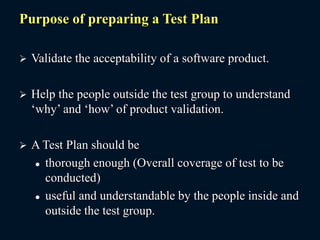 Purpose of preparing a Test Plan
 Validate the acceptability of a software product.
 Help the people outside the test group to understand
‘why’ and ‘how’ of product validation.
 A Test Plan should be
 thorough enough (Overall coverage of test to be
conducted)
 useful and understandable by the people inside and
outside the test group.
 