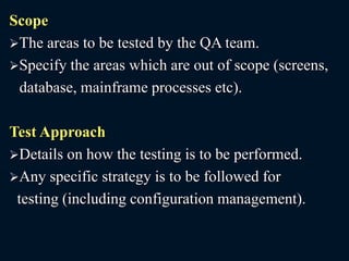 Scope
The areas to be tested by the QA team.
Specify the areas which are out of scope (screens,
database, mainframe processes etc).
Test Approach
Details on how the testing is to be performed.
Any specific strategy is to be followed for
testing (including configuration management).
 