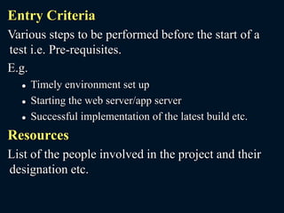 Entry Criteria
Various steps to be performed before the start of a
test i.e. Pre-requisites.
E.g.
 Timely environment set up
 Starting the web server/app server
 Successful implementation of the latest build etc.
Resources
List of the people involved in the project and their
designation etc.
 