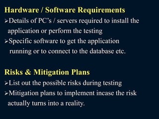 Hardware / Software Requirements
Details of PC’s / servers required to install the
application or perform the testing
Specific software to get the application
running or to connect to the database etc.
Risks & Mitigation Plans
List out the possible risks during testing
Mitigation plans to implement incase the risk
actually turns into a reality.
 