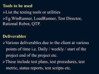 Tools to be used
List the testing tools or utilities
Eg.WinRunner, LoadRunner, Test Director,
Rational Robot, QTP.
Deliverables
Various deliverables due to the client at various
points of time i.e. Daily / weekly / start of the
project end of the project etc.
These include test plans, test procedures, test
metric, status reports, test scripts etc.
 