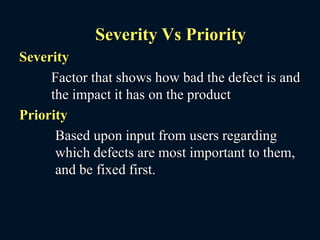 Severity Vs Priority
Severity
Factor that shows how bad the defect is and
the impact it has on the product
Priority
Based upon input from users regarding
which defects are most important to them,
and be fixed first.
 
