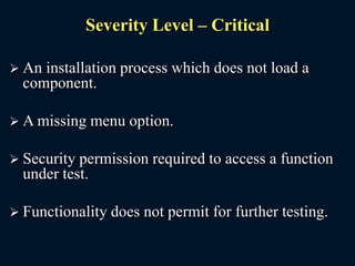 Severity Level – Critical
 An installation process which does not load a
component.
 A missing menu option.
 Security permission required to access a function
under test.
 Functionality does not permit for further testing.
 