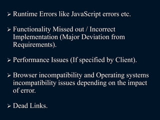  Runtime Errors like JavaScript errors etc.
 Functionality Missed out / Incorrect
Implementation (Major Deviation from
Requirements).
 Performance Issues (If specified by Client).
 Browser incompatibility and Operating systems
incompatibility issues depending on the impact
of error.
 Dead Links.
 
