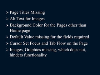 Page Titles Missing
 Alt Text for Images
 Background Color for the Pages other than
Home page
 Default Value missing for the fields required
 Cursor Set Focus and Tab Flow on the Page
 Images, Graphics missing, which does not,
hinders functionality
 
