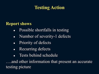 Testing Action
Report shows
 Possible shortfalls in testing
 Number of severity-1 defects
 Priority of defects
 Recurring defects
 Tests behind schedule
….and other information that present an accurate
testing picture
 