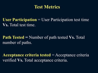 Test Metrics
User Participation = User Participation test time
Vs. Total test time.
Path Tested = Number of path tested Vs. Total
number of paths.
Acceptance criteria tested = Acceptance criteria
verified Vs. Total acceptance criteria.
 