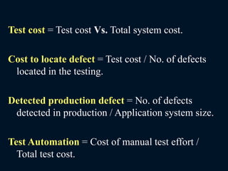 Test cost = Test cost Vs. Total system cost.
Cost to locate defect = Test cost / No. of defects
located in the testing.
Detected production defect = No. of defects
detected in production / Application system size.
Test Automation = Cost of manual test effort /
Total test cost.
 