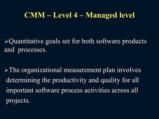 CMM – Level 4 – Managed level
Quantitative goals set for both software products
and processes.
The organizational measurement plan involves
determining the productivity and quality for all
important software process activities across all
projects.
 