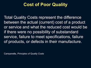 Cost of Poor Quality
Total Quality Costs represent the difference
between the actual (current) cost of a product
or service and what the reduced cost would be
if there were no possibility of substandard
service, failure to meet specifications, failure
of products, or defects in their manufacture.
Campanella, Principles of Quality Costs
 