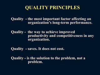 QUALITY PRINCIPLES
Quality - the most important factor affecting an
organization’s long-term performance.
Quality - the way to achieve improved
productivity and competitiveness in any
organization.
Quality - saves. It does not cost.
Quality - is the solution to the problem, not a
problem.
 