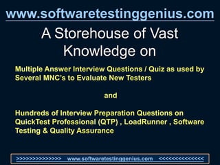 www.softwaretestinggenius.com
A Storehouse of Vast
Knowledge on
Multiple Answer Interview Questions / Quiz as used by
Several MNC’s to Evaluate New Testers
and
Hundreds of Interview Preparation Questions on
QuickTest Professional (QTP) , LoadRunner , Software
Testing & Quality Assurance
>>>>>>>>>>>>>> www.softwaretestinggenius.com <<<<<<<<<<<<<<
 