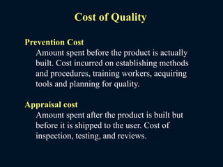 Cost of Quality
Prevention Cost
Amount spent before the product is actually
built. Cost incurred on establishing methods
and procedures, training workers, acquiring
tools and planning for quality.
Appraisal cost
Amount spent after the product is built but
before it is shipped to the user. Cost of
inspection, testing, and reviews.
 