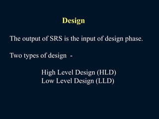The output of SRS is the input of design phase.
Two types of design -
High Level Design (HLD)
Low Level Design (LLD)
Design
 