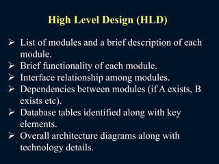  List of modules and a brief description of each
module.
 Brief functionality of each module.
 Interface relationship among modules.
 Dependencies between modules (if A exists, B
exists etc).
 Database tables identified along with key
elements.
 Overall architecture diagrams along with
technology details.
High Level Design (HLD)
 