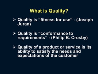 What is Quality?
 Quality is “fitness for use” - (Joseph
Juran)
 Quality is “conformance to
requirements” - (Philip B. Crosby)
 Quality of a product or service is its
ability to satisfy the needs and
expectations of the customer
 