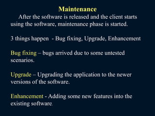 Maintenance
After the software is released and the client starts
using the software, maintenance phase is started.
3 things happen - Bug fixing, Upgrade, Enhancement
Bug fixing – bugs arrived due to some untested
scenarios.
Upgrade – Upgrading the application to the newer
versions of the software.
Enhancement - Adding some new features into the
existing software.
 