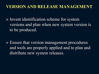 VERSION AND RELEASE MANAGEMENT
 Invent identification scheme for system
versions and plan when new system version is
to be produced.
 Ensure that version management procedures
and tools are properly applied and to plan and
distribute new system releases.
 