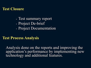 Test Closure
• Test summary report
• Project De-brief
• Project Documentation
Test Process Analysis
Analysis done on the reports and improving the
application’s performance by implementing new
technology and additional features.
 