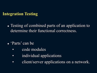 Integration Testing
 Testing of combined parts of an application to
determine their functional correctness.
 ‘Parts’ can be
• code modules
• individual applications
• client/server applications on a network.
 