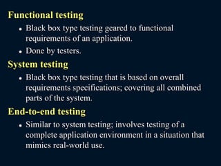 Functional testing
 Black box type testing geared to functional
requirements of an application.
 Done by testers.
System testing
 Black box type testing that is based on overall
requirements specifications; covering all combined
parts of the system.
End-to-end testing
 Similar to system testing; involves testing of a
complete application environment in a situation that
mimics real-world use.
 