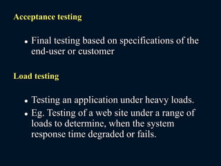 Acceptance testing
 Final testing based on specifications of the
end-user or customer
Load testing
 Testing an application under heavy loads.
 Eg. Testing of a web site under a range of
loads to determine, when the system
response time degraded or fails.
 