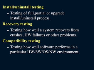 Install/uninstall testing
 Testing of full,partial or upgrade
install/uninstall process.
Recovery testing
 Testing how well a system recovers from
crashes, HW failures or other problems.
Compatibility testing
 Testing how well software performs in a
particular HW/SW/OS/NW environment.
 