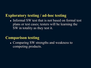 Exploratory testing / ad-hoc testing
 Informal SW test that is not based on formal test
plans or test cases; testers will be learning the
SW in totality as they test it.
Comparison testing
 Comparing SW strengths and weakness to
competing products.
 