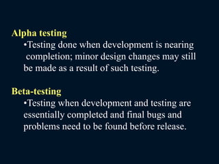 Alpha testing
•Testing done when development is nearing
completion; minor design changes may still
be made as a result of such testing.
Beta-testing
•Testing when development and testing are
essentially completed and final bugs and
problems need to be found before release.
 