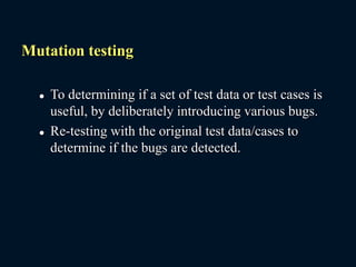 Mutation testing
 To determining if a set of test data or test cases is
useful, by deliberately introducing various bugs.
 Re-testing with the original test data/cases to
determine if the bugs are detected.
 