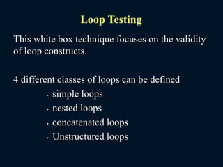 This white box technique focuses on the validity
of loop constructs.
4 different classes of loops can be defined
• simple loops
• nested loops
• concatenated loops
• Unstructured loops
Loop Testing
 