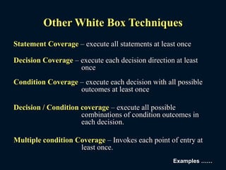 Other White Box Techniques
Statement Coverage – execute all statements at least once
Decision Coverage – execute each decision direction at least
once
Condition Coverage – execute each decision with all possible
outcomes at least once
Decision / Condition coverage – execute all possible
combinations of condition outcomes in
each decision.
Multiple condition Coverage – Invokes each point of entry at
least once.
Examples ……
 