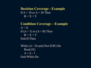 Decision Coverage - Example
If A < 10 or A > 20 Then
B = X + Y
Condition Coverage – Example
A = X
If (A > 3) or (A < B) Then
B = X + Y
End-If-Then
While (A > 0) and (Not EOF) Do
Read (X)
A = A - 1
End-While-Do
 