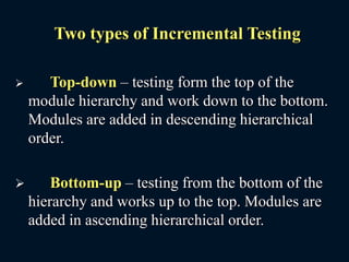 Two types of Incremental Testing
 Top-down – testing form the top of the
module hierarchy and work down to the bottom.
Modules are added in descending hierarchical
order.
 Bottom-up – testing from the bottom of the
hierarchy and works up to the top. Modules are
added in ascending hierarchical order.
 
