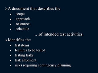 A document that describes the
 scope
 approach
 resources
 schedule
…of intended test activities.
Identifies the
 test items
 features to be tested
 testing tasks
 task allotment
 risks requiring contingency planning.
 