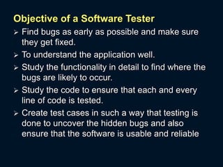 Objective of a Software Tester
 Find bugs as early as possible and make sure
they get fixed.
 To understand the application well.
 Study the functionality in detail to find where the
bugs are likely to occur.
 Study the code to ensure that each and every
line of code is tested.
 Create test cases in such a way that testing is
done to uncover the hidden bugs and also
ensure that the software is usable and reliable
 