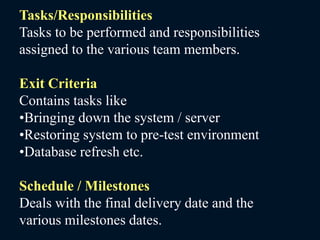 Tasks/Responsibilities
Tasks to be performed and responsibilities
assigned to the various team members.
Exit Criteria
Contains tasks like
•Bringing down the system / server
•Restoring system to pre-test environment
•Database refresh etc.
Schedule / Milestones
Deals with the final delivery date and the
various milestones dates.
 