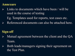 Annexure
 Links to documents which have been / will be
used in the course of testing
Eg. Templates used for reports, test cases etc.
 Referenced documents can also be attached here.
Sign-off
 Mutual agreement between the client and the QA
Team.
 Both leads/managers signing their agreement on
the Test Plan.
 